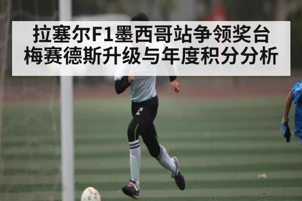 拉塞尔F1墨西哥站争领奖台 梅赛德斯升级与年度积分分析