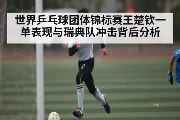 世界乒乓球团体锦标赛王楚钦一单表现与瑞典队冲击背后分析